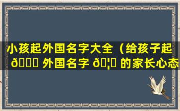 小孩起外国名字大全（给孩子起 🐎 外国名字 🦍 的家长心态）